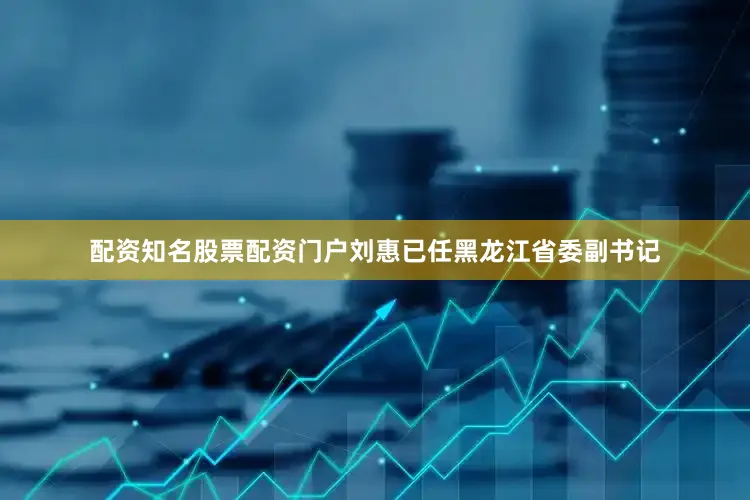 配资知名股票配资门户刘惠已任黑龙江省委副书记