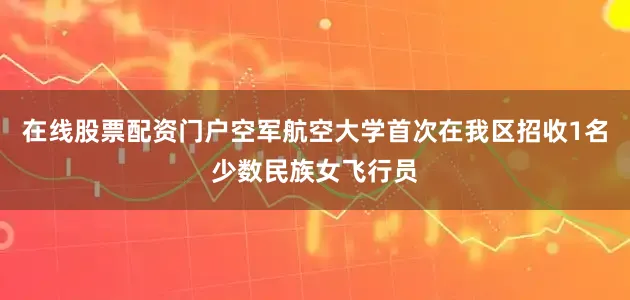 在线股票配资门户空军航空大学首次在我区招收1名少数民族女飞行员