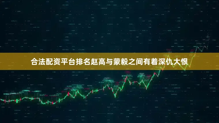 合法配资平台排名赵高与蒙毅之间有着深仇大恨